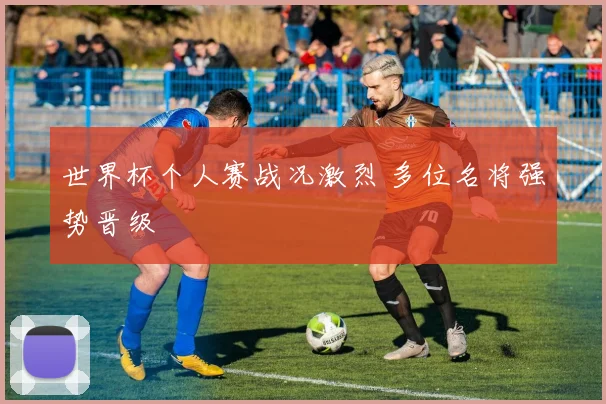 世界杯个人赛战况激烈 多位名将强势晋级